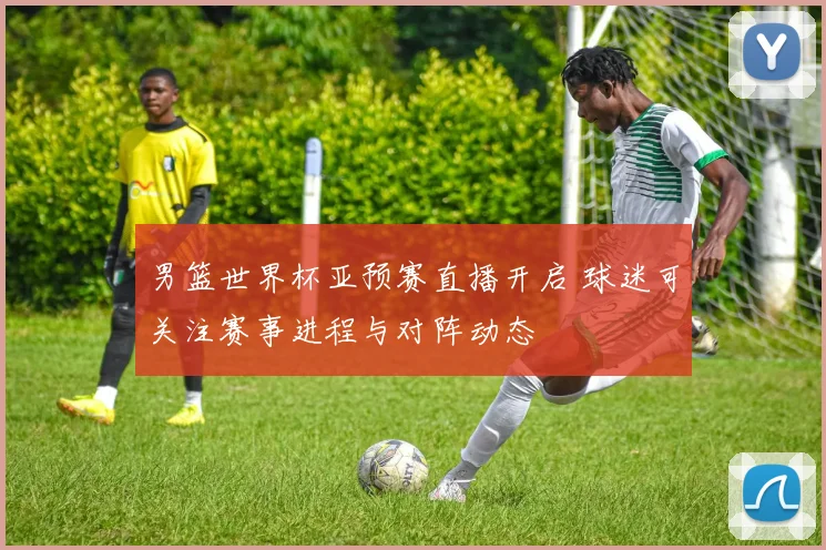 男篮世界杯亚预赛直播开启 球迷可关注赛事进程与对阵动态