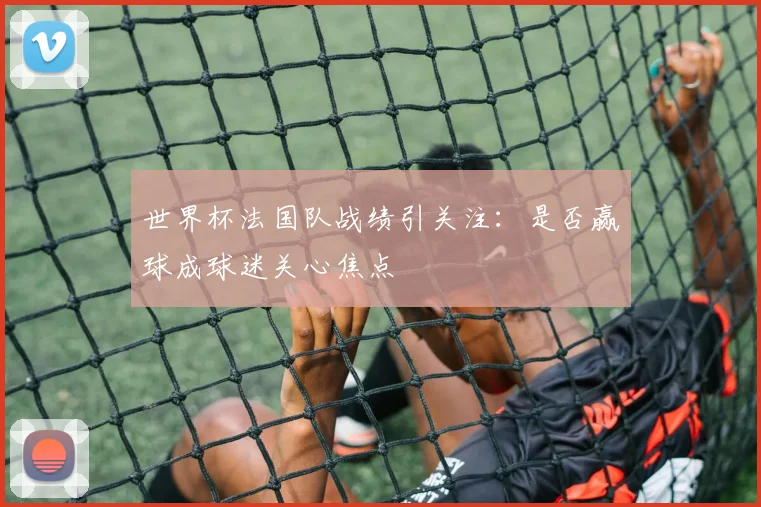 世界杯法国队战绩引关注:是否赢球成球迷关心焦点