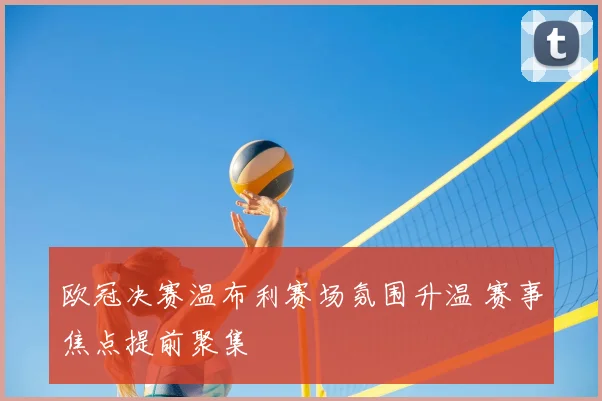欧冠决赛温布利赛场氛围升温 赛事焦点提前聚集