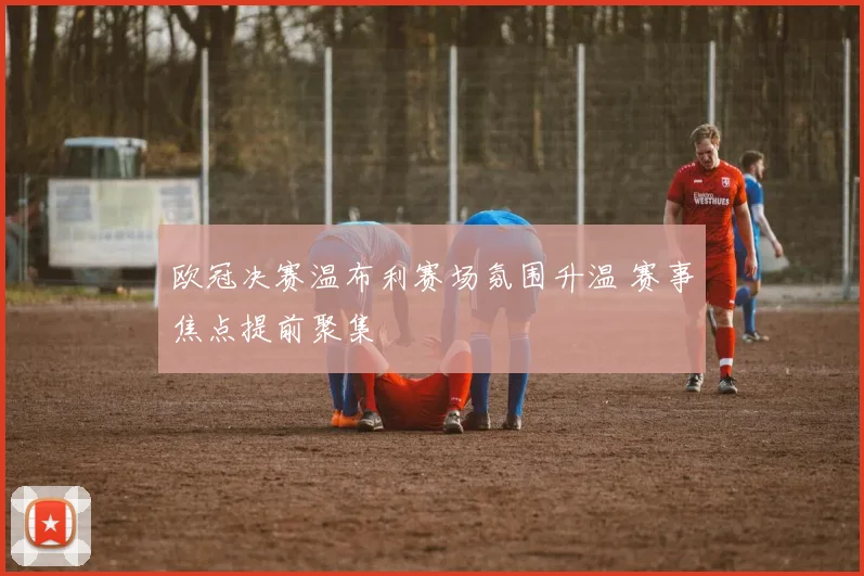 欧冠决赛温布利赛场氛围升温 赛事焦点提前聚集