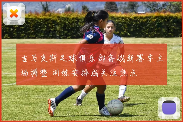 吉马良斯足球俱乐部备战新赛季主场调整 训练安排成关注焦点
