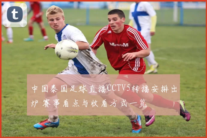 中国泰国足球直播CCTV5转播安排出炉 赛事看点与收看方式一览