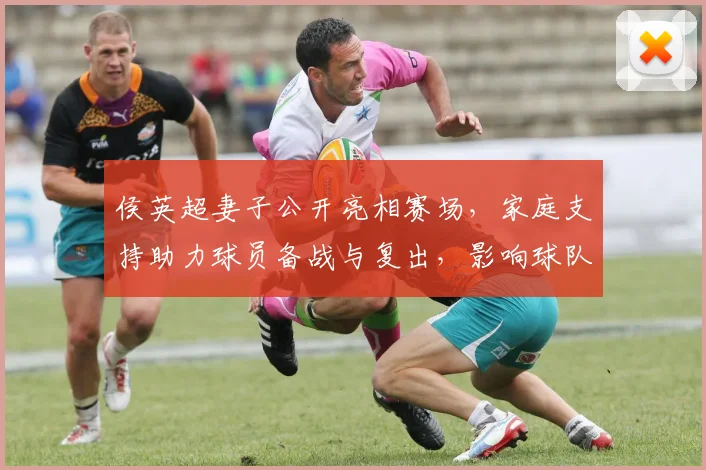 侯英超妻子公开亮相赛场,家庭支持助力球员备战与复出,影响球队氛围