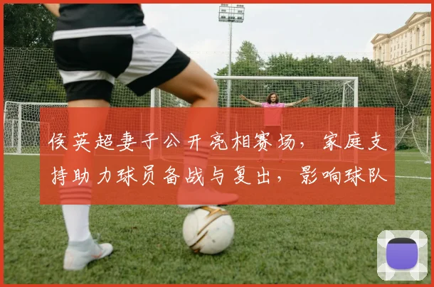 侯英超妻子公开亮相赛场,家庭支持助力球员备战与复出,影响球队氛围