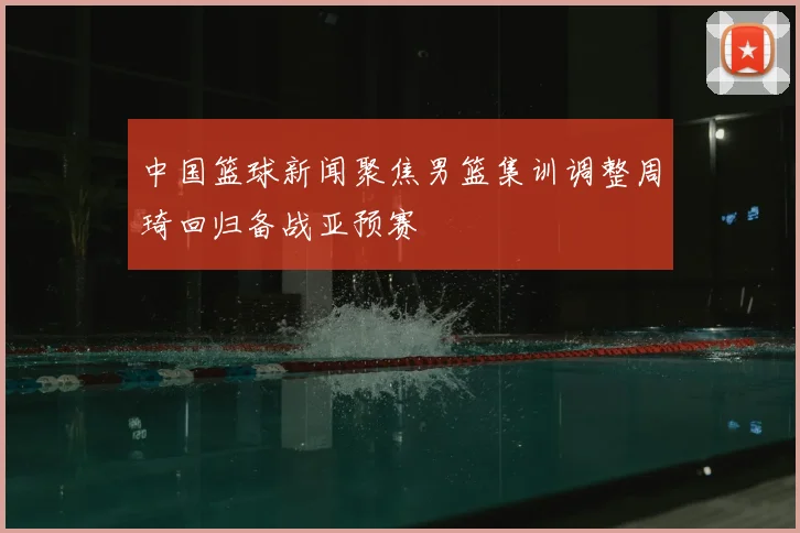 中国篮球新闻聚焦男篮集训调整周琦回归备战亚预赛