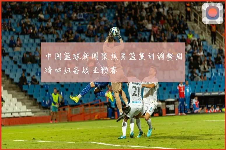 中国篮球新闻聚焦男篮集训调整周琦回归备战亚预赛