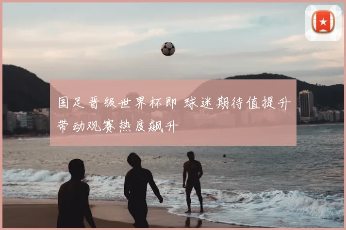 国足晋级世界杯即 球迷期待值提升带动观赛热度飙升