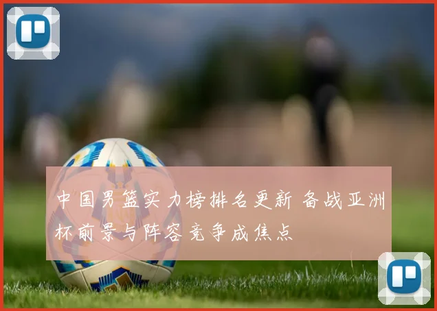 中国男篮实力榜排名更新 备战亚洲杯前景与阵容竞争成焦点