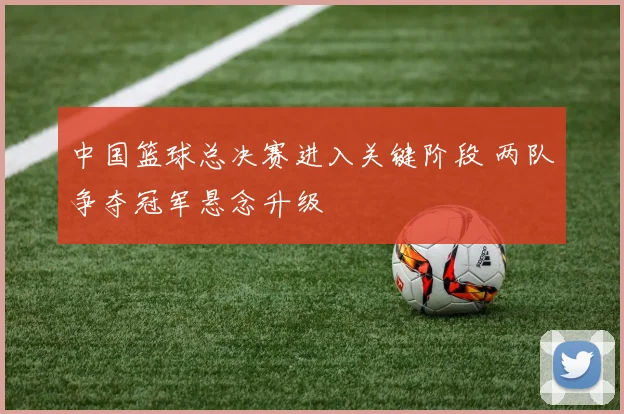 中国篮球总决赛进入关键阶段 两队争夺冠军悬念升级