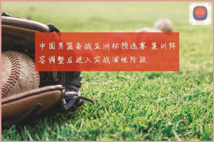 中国男篮备战亚洲杯预选赛 集训阵容调整后进入实战演练阶段