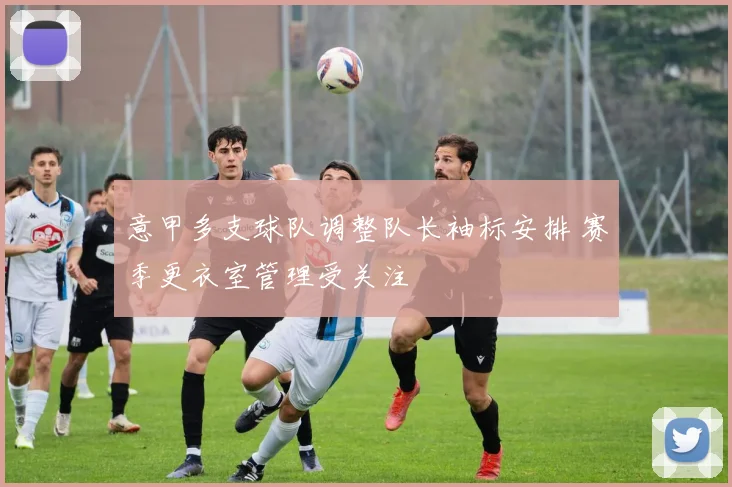 意甲多支球队调整队长袖标安排 赛季更衣室管理受关注