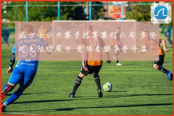 威尔士公开赛资格赛赛程公布 多场对决陆续展开 晋级名额争夺升温