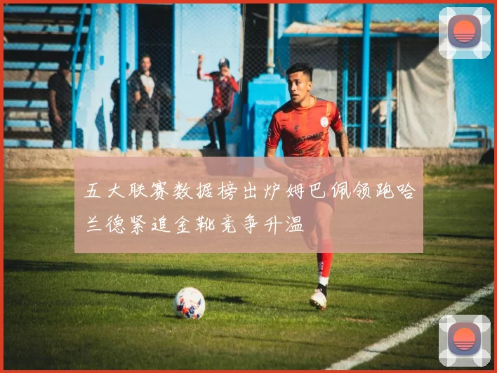 五大联赛数据榜出炉姆巴佩领跑哈兰德紧追金靴竞争升温