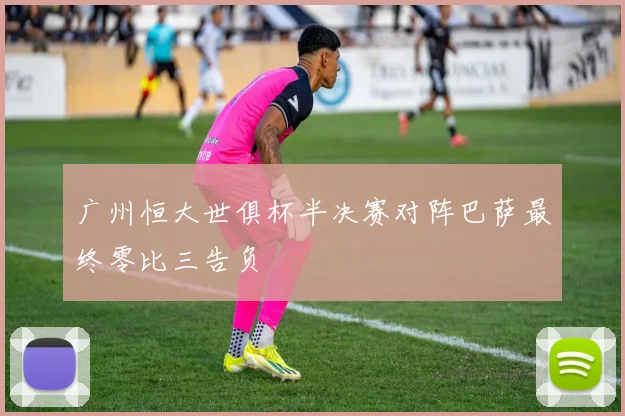 广州恒大世俱杯半决赛对阵巴萨最终零比三告负