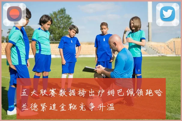 五大联赛数据榜出炉姆巴佩领跑哈兰德紧追金靴竞争升温