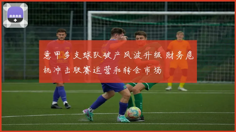 意甲多支球队破产风波升级 财务危机冲击联赛运营和转会市场