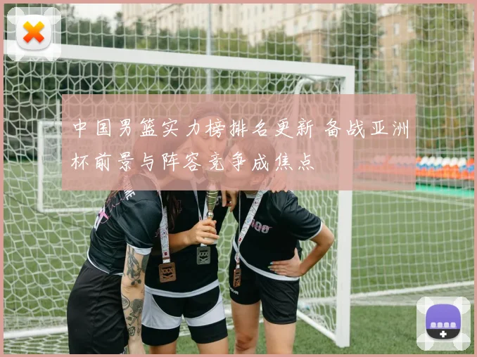 中国男篮实力榜排名更新 备战亚洲杯前景与阵容竞争成焦点