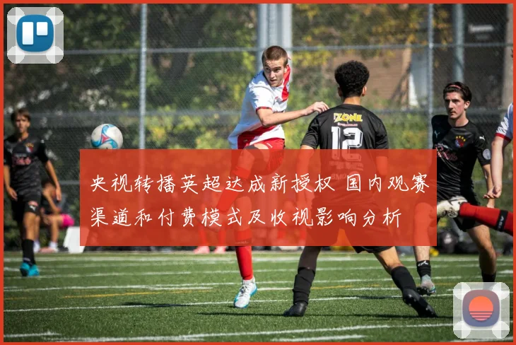 央视转播英超达成新授权 国内观赛渠道和付费模式及收视影响分析