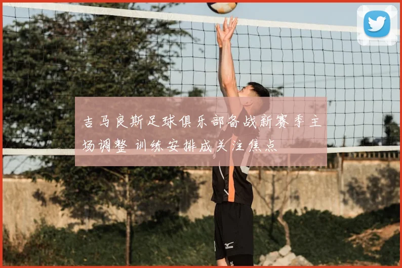 吉马良斯足球俱乐部备战新赛季主场调整 训练安排成关注焦点