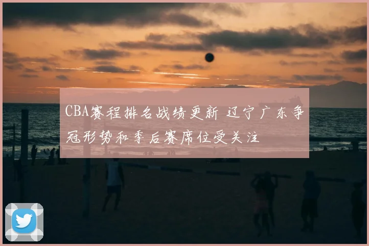 CBA赛程排名战绩更新 辽宁广东争冠形势和季后赛席位受关注