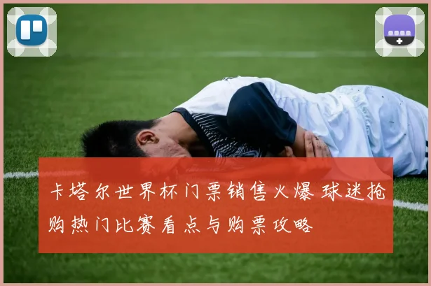 卡塔尔世界杯门票销售火爆 球迷抢购热门比赛看点与购票攻略
