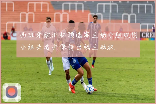 西班牙欧洲杯预选赛主场小胜巩固小组头名并保持出线主动权