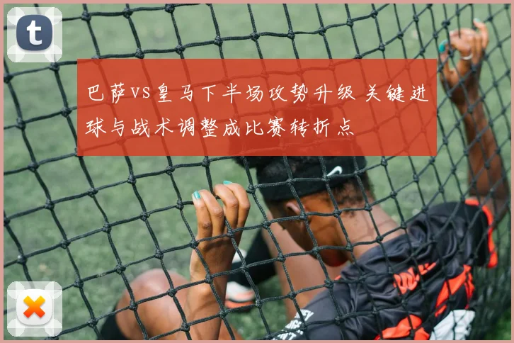 巴萨vs皇马下半场攻势升级 关键进球与战术调整成比赛转折点