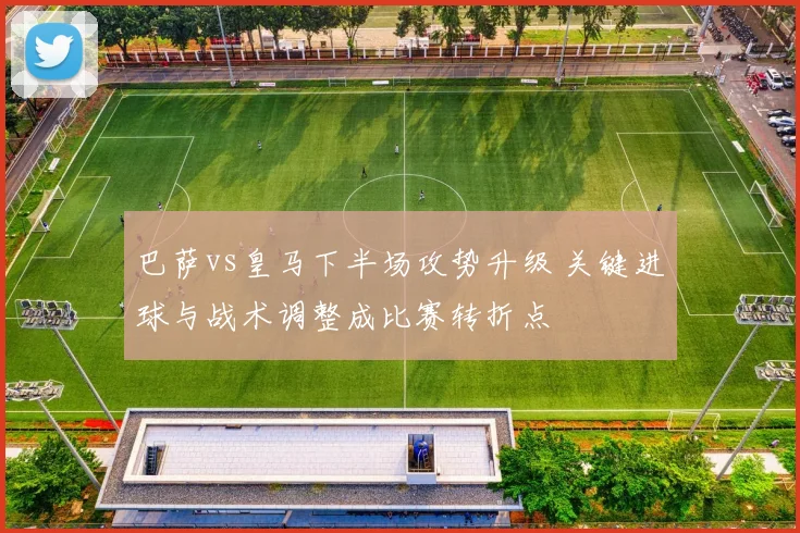 巴萨vs皇马下半场攻势升级 关键进球与战术调整成比赛转折点